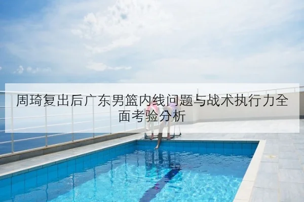 周琦复出后广东男篮内线问题与战术执行力全面考验分析