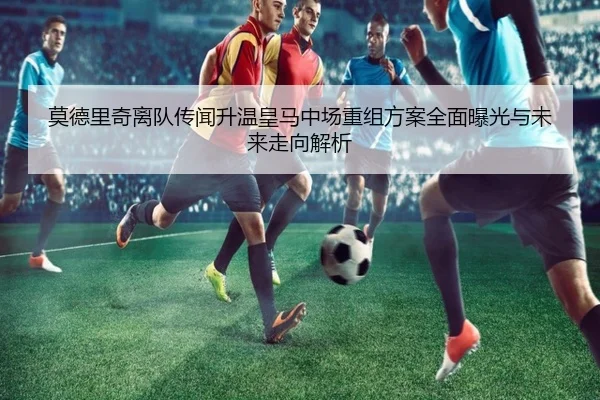 莫德里奇离队传闻升温皇马中场重组方案全面曝光与未来走向解析