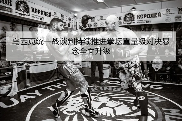 乌西克统一战谈判持续推进拳坛重量级对决悬念全面升级